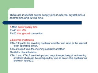 There are 2 special power supply pins,2 external crystal pins,4
control pins and 32 I/O pins.
1.Main power supply pins
Pin40:Vcc +5V
Pin20:Vss ground connection
2.External crystal pins
XTAL1:Input to the inverting oscillator amplifier and input to the internal
clock operating circuit.
XTAL2:output from the inverting oscillator amplifier.
Oscillator characteristics:
XTAL1 and XTAL2 are the input and output,respectively,of an inverting
amplifier which can be configured for use as an on-chip oscillator,as
shown in figure2.3.
 