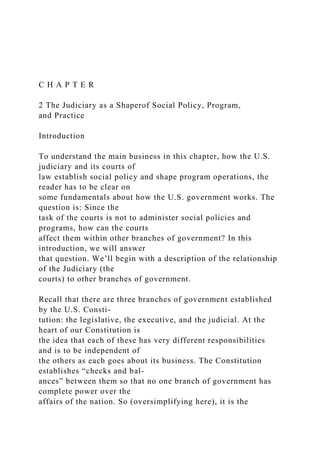 C H A P T E R
2 The Judiciary as a Shaperof Social Policy, Program,
and Practice
Introduction
To understand the main business in this chapter, how the U.S.
judiciary and its courts of
law establish social policy and shape program operations, the
reader has to be clear on
some fundamentals about how the U.S. government works. The
question is: Since the
task of the courts is not to administer social policies and
programs, how can the courts
affect them within other branches of government? In this
introduction, we will answer
that question. We’ll begin with a description of the relationship
of the Judiciary (the
courts) to other branches of government.
Recall that there are three branches of government established
by the U.S. Consti-
tution: the legislative, the executive, and the judicial. At the
heart of our Constitution is
the idea that each of these has very different responsibilities
and is to be independent of
the others as each goes about its business. The Constitution
establishes “checks and bal-
ances” between them so that no one branch of government has
complete power over the
affairs of the nation. So (oversimplifying here), it is the
 
