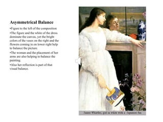 Asymmetrical Balance
•Figure to the left of the composition
•The figure and the white of the dress
dominate the canvas, yet the bright
colors of the vases on the right and the
flowers coming in on lower right help
to balance the picture.
•The woman and the placement of her
arms are also helping to balance the
painting.
•Also her reflection is part of that
visual balance.
 