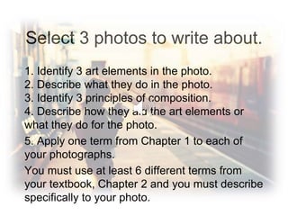 Select 3 photos to write about.
1. Identify 3 art elements in the photo.
2. Describe what they do in the photo.
3. Identify 3 principles of composition.
4. Describe how they aid the art elements or
what they do for the photo.
5. Apply one term from Chapter 1 to each of
your photographs.
You must use at least 6 different terms from
your textbook, Chapter 2 and you must describe
specifically to your photo.
 