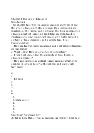 Chapter 2 The Law of Education
Introduction
This chapter describes the various agencies and types of law
that affect education. It also discusses the organization and
functions of the various judicial bodies that have an impact on
education. School leadership candidates are introduced to
standards of review, significant federal civil rights laws, the
contents of legal decisions, and a sample legal brief.
Focus Questions
1. How are federal courts organized, and what kind of decisions
do they make?
2. What is law? How is law different from policy?
3. From what source does the authority of local boards of
education emanate?
4. How can campus and district leaders remain current with
changes in law and policy at the national and state level?
Key Terms
1.
2.
3.
4. En banc
5.
6.
7.
8.
9.
10.
11. Stare decisis
12.
13.
14.
15.
Case Study Confused Yet?
As far as Elise Daniels was concerned, the monthly meeting of
 