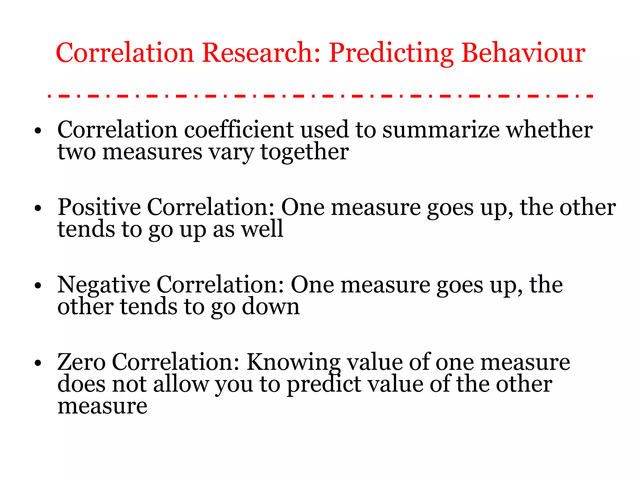 Correlation coefficient used to summarize whether two measures vary together Positive Correlation: One measure goes up, the other tends to go up as well Negative Correlation: One measure goes up, the other tends to go down Zero Correlation: Knowing value of one measure does not allow you to predict value of the other measure Correlation Research: Predicting Behaviour 