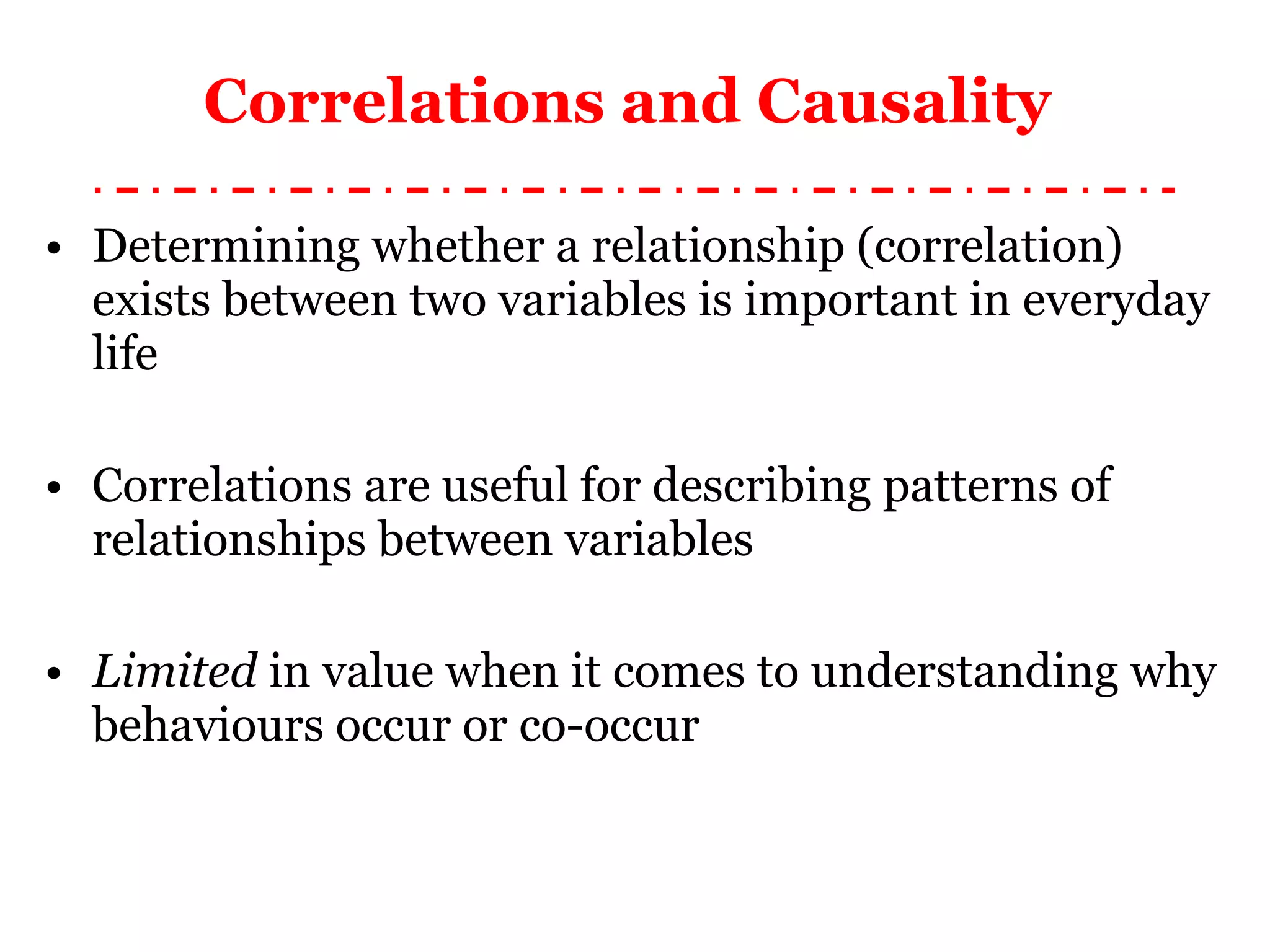 Correlations and Causality  Determining whether a relationship (correlation) exists between two variables is important in everyday life Correlations are useful for describing patterns of relationships between variables Limited  in value when it comes to understanding why behaviours occur or co-occur 