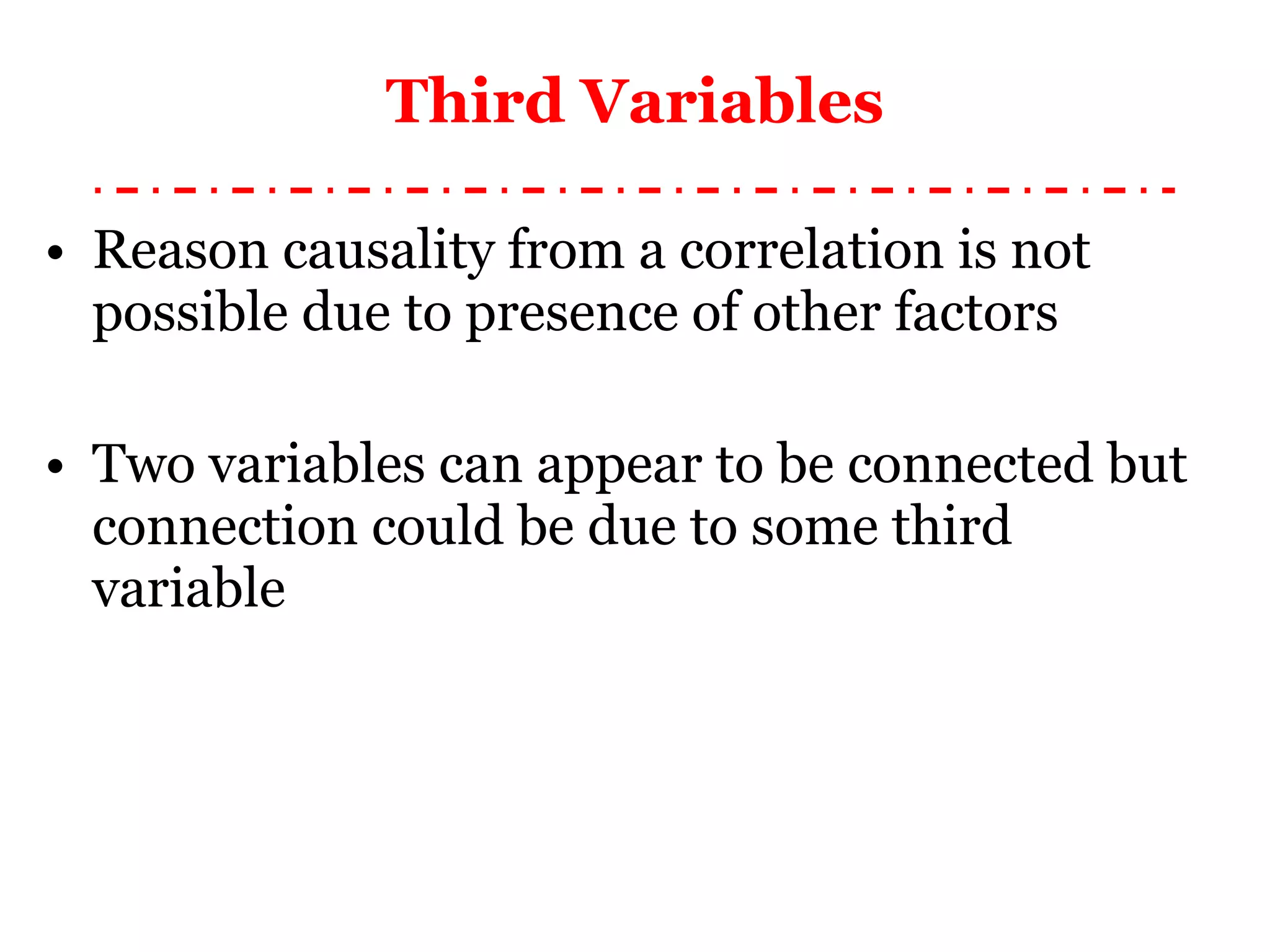 Third Variables Reason causality from a correlation is not possible due to presence of other factors Two variables can appear to be connected but connection could be due to some third variable 