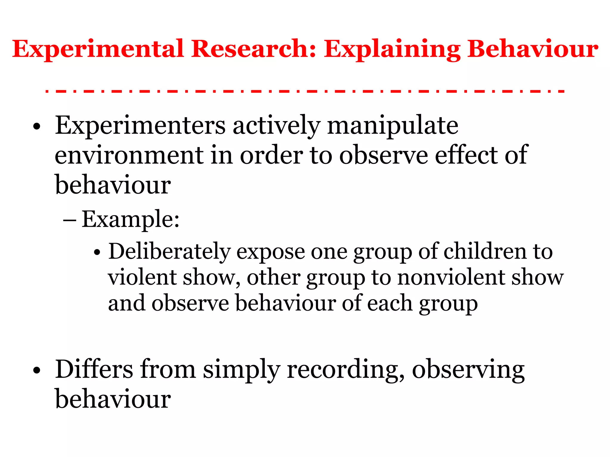 Experimental Research: Explaining Behaviour Experimenters actively manipulate environment in order to observe effect of behaviour Example: Deliberately expose one group of children to violent show, other group to nonviolent show and observe behaviour of each group Differs from simply recording, observing behaviour 
