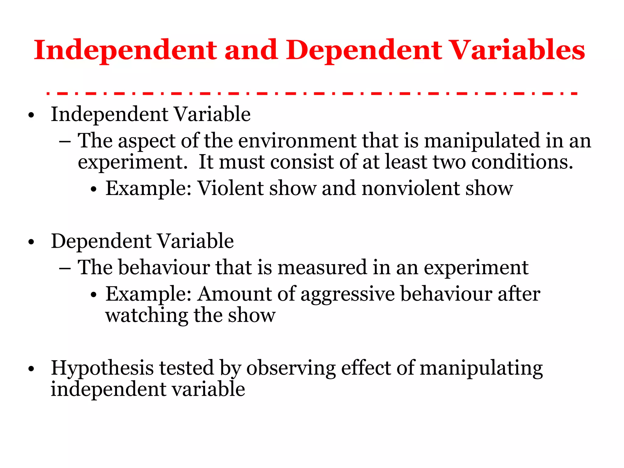 Independent and Dependent Variables Independent Variable The aspect of the environment that is manipulated in an experiment.  It must consist of at least two conditions. Example: Violent show and nonviolent show Dependent Variable The behaviour that is measured in an experiment Example: Amount of aggressive behaviour after watching the show Hypothesis tested by observing effect of manipulating independent variable 