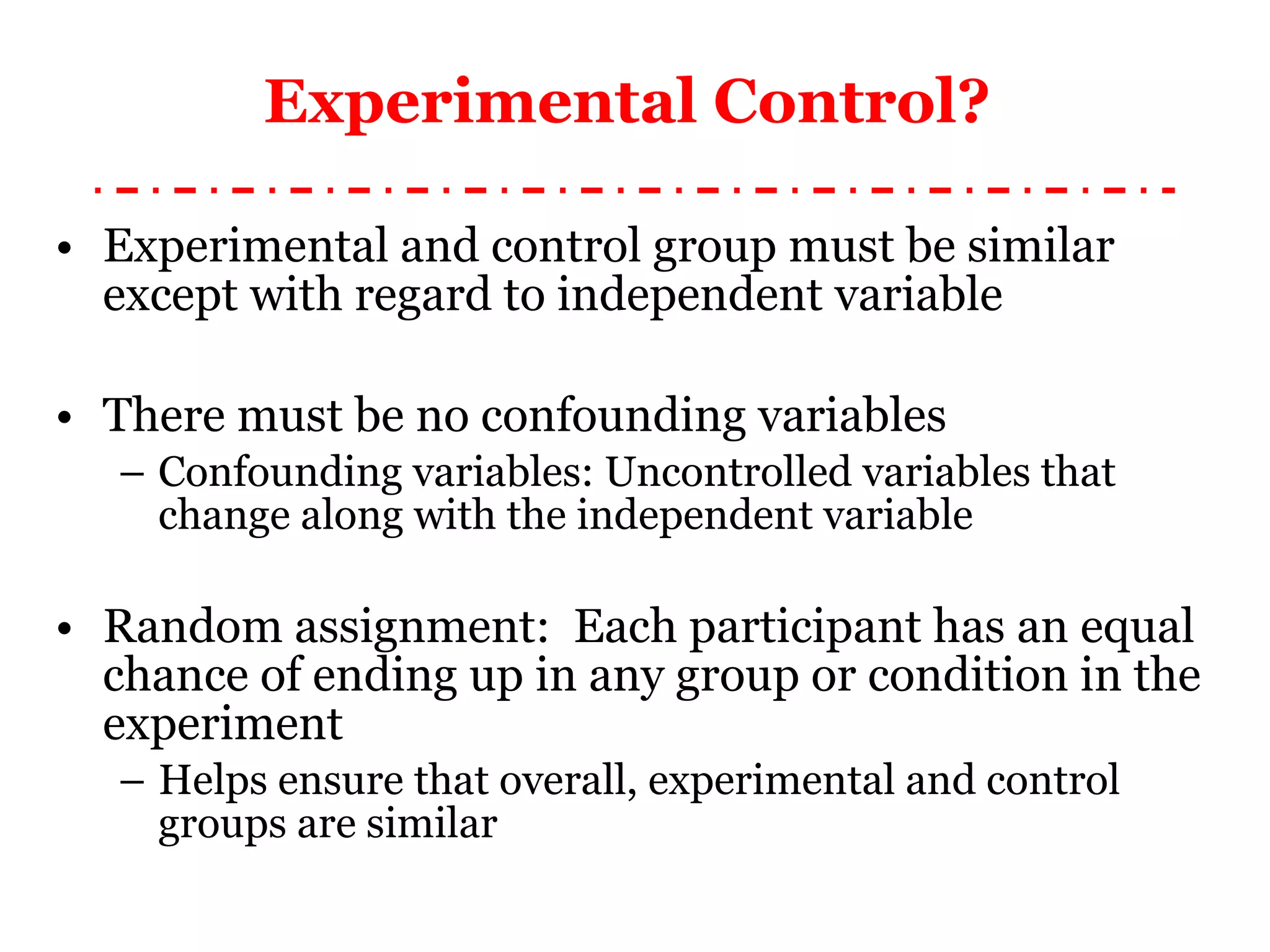 Experimental Control?  Experimental and control group must be similar except with regard to independent variable There must be no confounding variables Confounding variables: Uncontrolled variables that change along with the independent variable Random assignment:  Each participant has an equal chance of ending up in any group or condition in the experiment Helps ensure that overall, experimental and control groups are similar 
