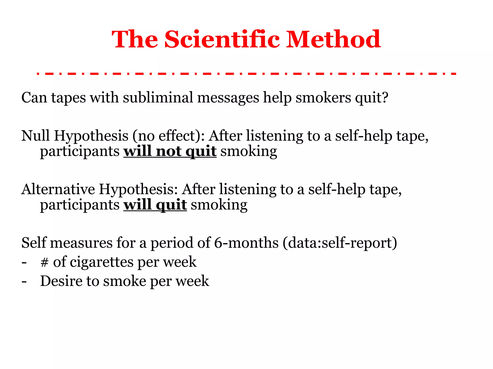 The Scientific Method Can tapes with subliminal messages help smokers quit? Null Hypothesis (no effect): After listening to a self-help tape, participants  will not quit  smoking Alternative Hypothesis: After listening to a self-help tape, participants  will quit  smoking Self measures for a period of 6-months (data:self-report) # of cigarettes per week Desire to smoke per week 