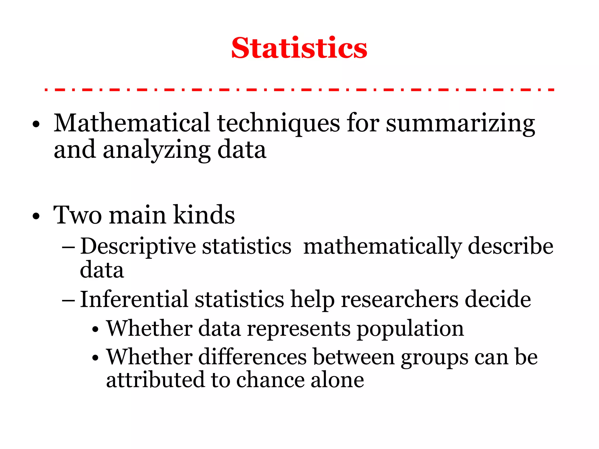 Statistics Mathematical techniques for summarizing and analyzing data Two main kinds Descriptive statistics  mathematically describe data Inferential statistics help researchers decide Whether data represent s  population Whether differences between groups can be attributed to chance alone 