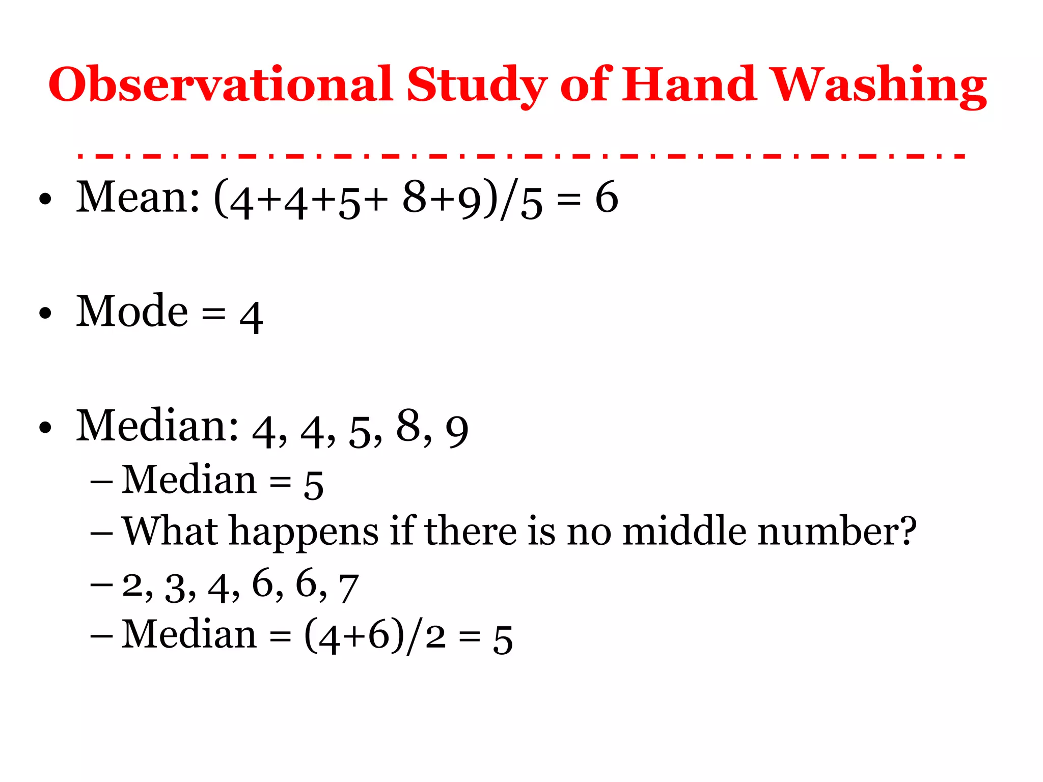 Observational Study of Hand Washing   Mean: (4+4+5+ 8+9)/5 = 6 Mode = 4 Median: 4, 4, 5, 8, 9 Median = 5 What happens if there is no middle number? 2, 3, 4, 6, 6, 7 Median = (4+6)/2 = 5 