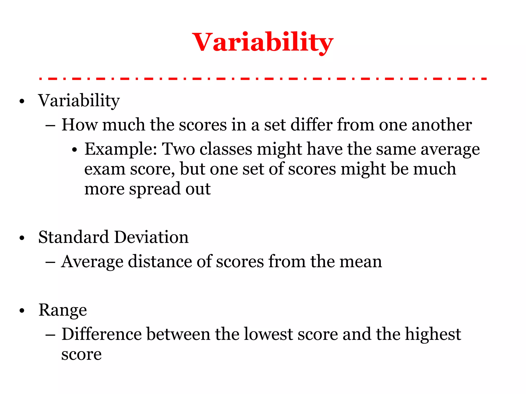 Variability Variability How much the scores in a set differ from one another Example: Two classes might have the same average exam score, but one set of scores might be much more spread out Standard Deviation Average distance of scores from the mean Range Difference between the lowest score and the highest score 