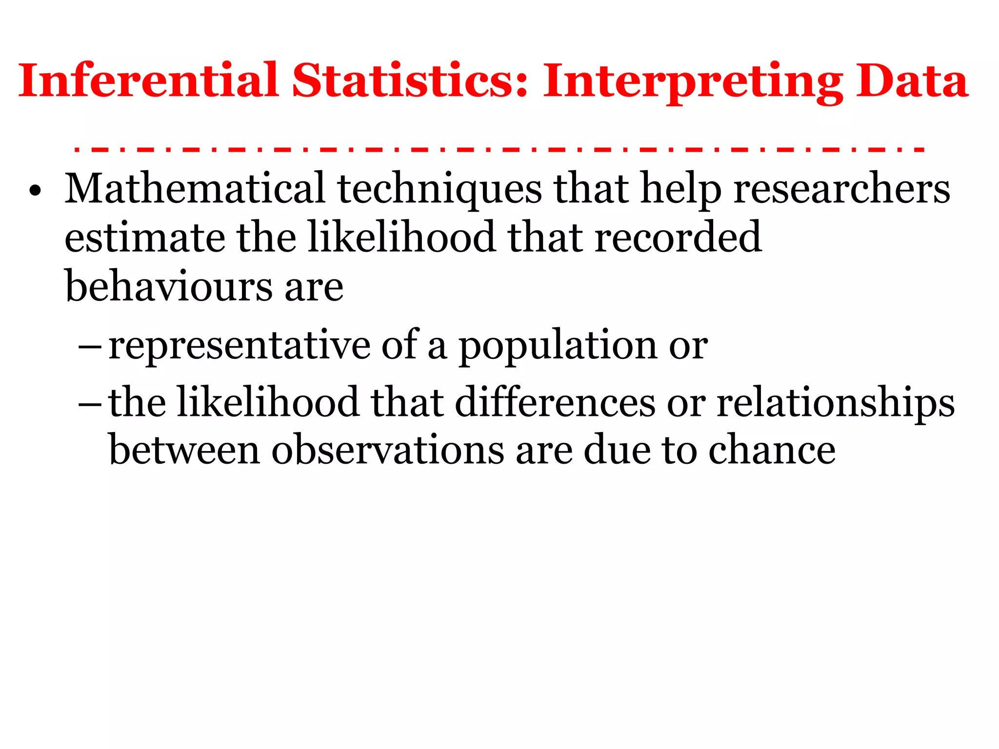 Inferential Statistics: Interpreting Data   Mathematical techniques that help researchers estimate the likelihood that recorded behaviours are  representative of a population or  the likelihood that differences or relationships between observations are due to chance 