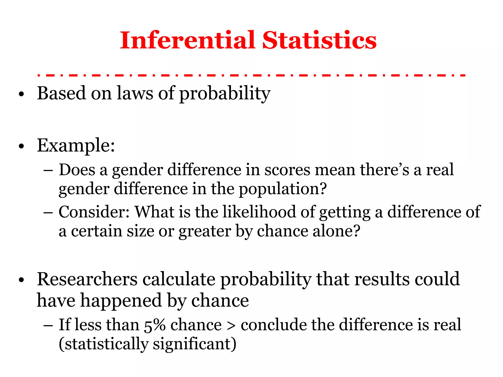 Inferential Statistics  Based on laws of probability Example: Does a gender difference in scores mean there’s a real gender difference in the population ? Consider: What is the likelihood of getting a difference of a certain size or greater by chance alone? Researchers calculate probability that results could have happened by chance If less than 5% chance > conclude the difference is real (statistically significant) 
