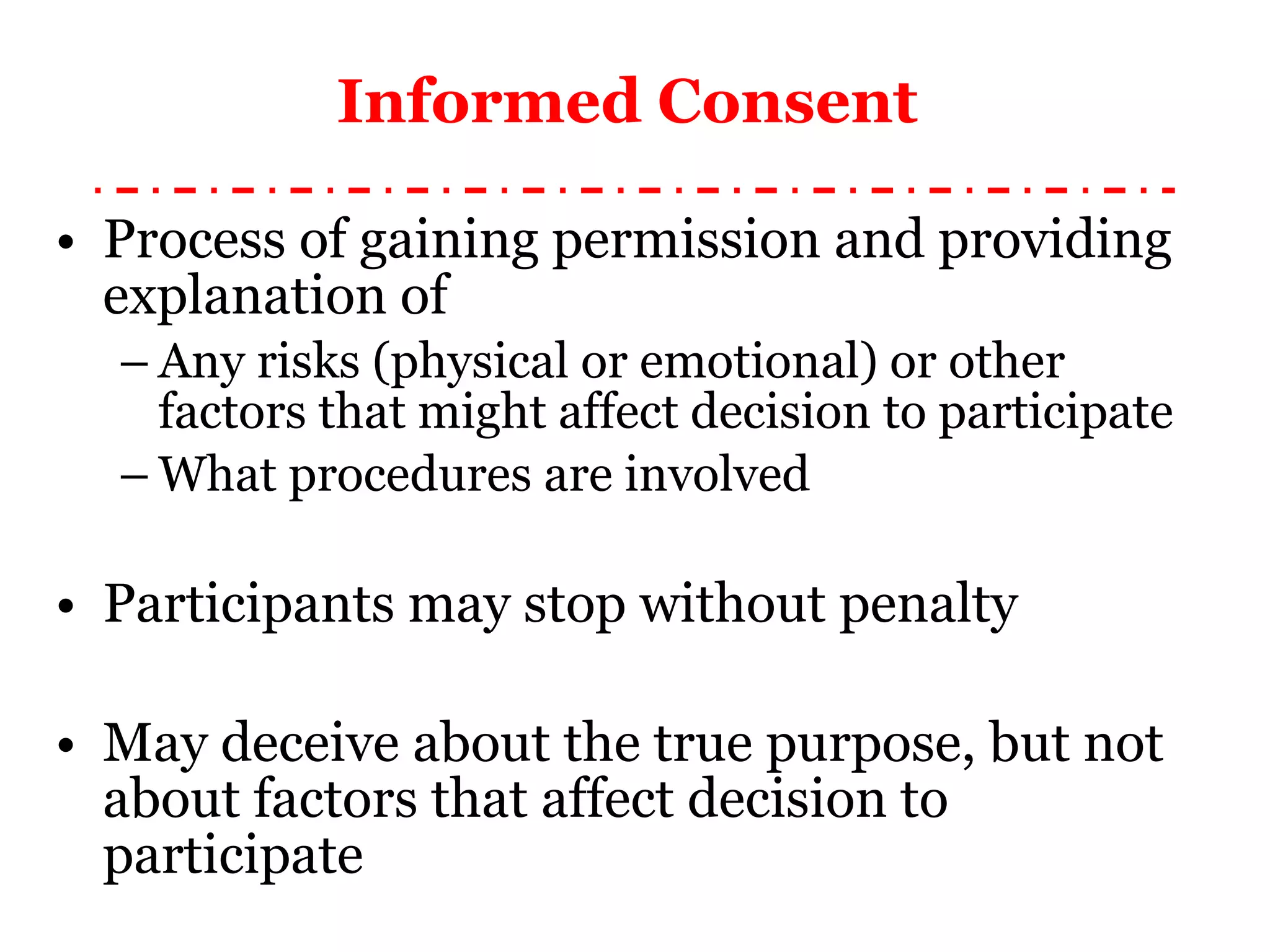 Informed Consent  Process of gaining permission and providing explanation of Any risks (physical or emotional) or other factors that might affect decision to participate What procedures are involved Participants may stop without penalty May deceive about the true purpose, but not about factors that affect decision to participate 