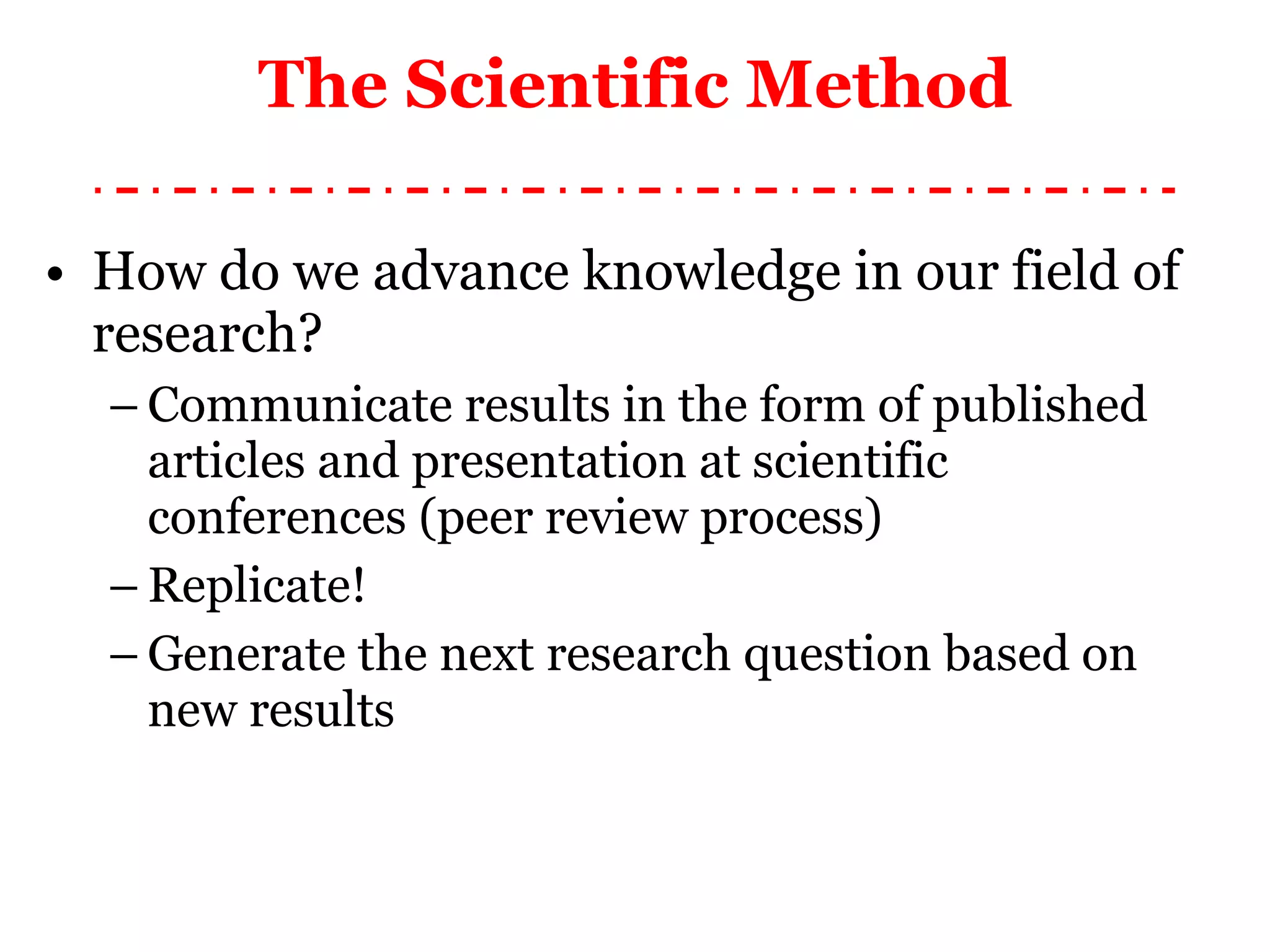 How do we advance knowledge in our field of research? Communicate results in the form of published articles and presentation at scientific conferences (peer review process) Replicate! Generate the next research question based on new results The Scientific Method 