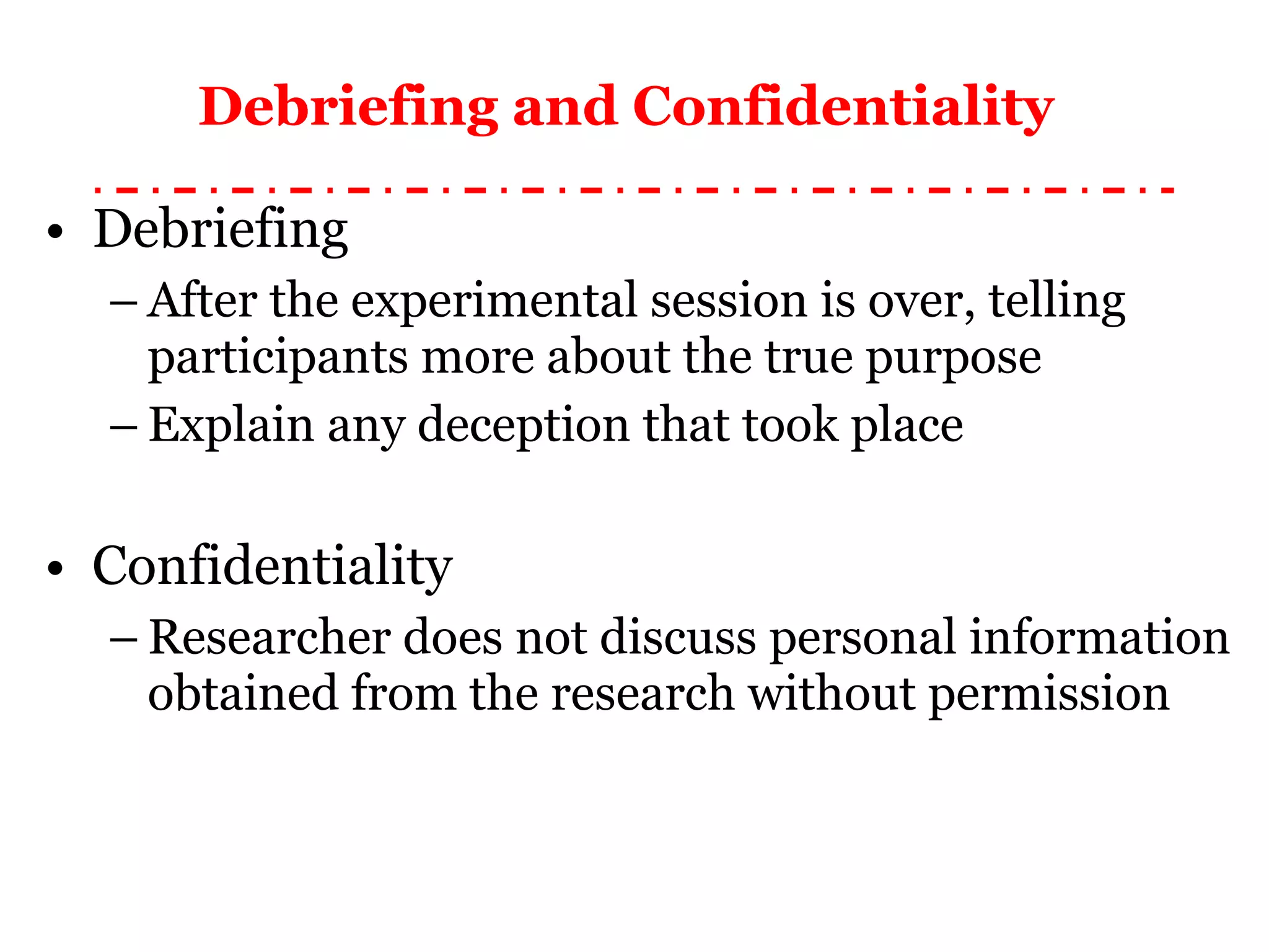 Debriefing and Confidentiality   Debriefing After the experimental session is over, telling participants more about the true purpose Explain any deception that took place Confidentiality Researcher does not discuss personal information obtained from the research without permission 