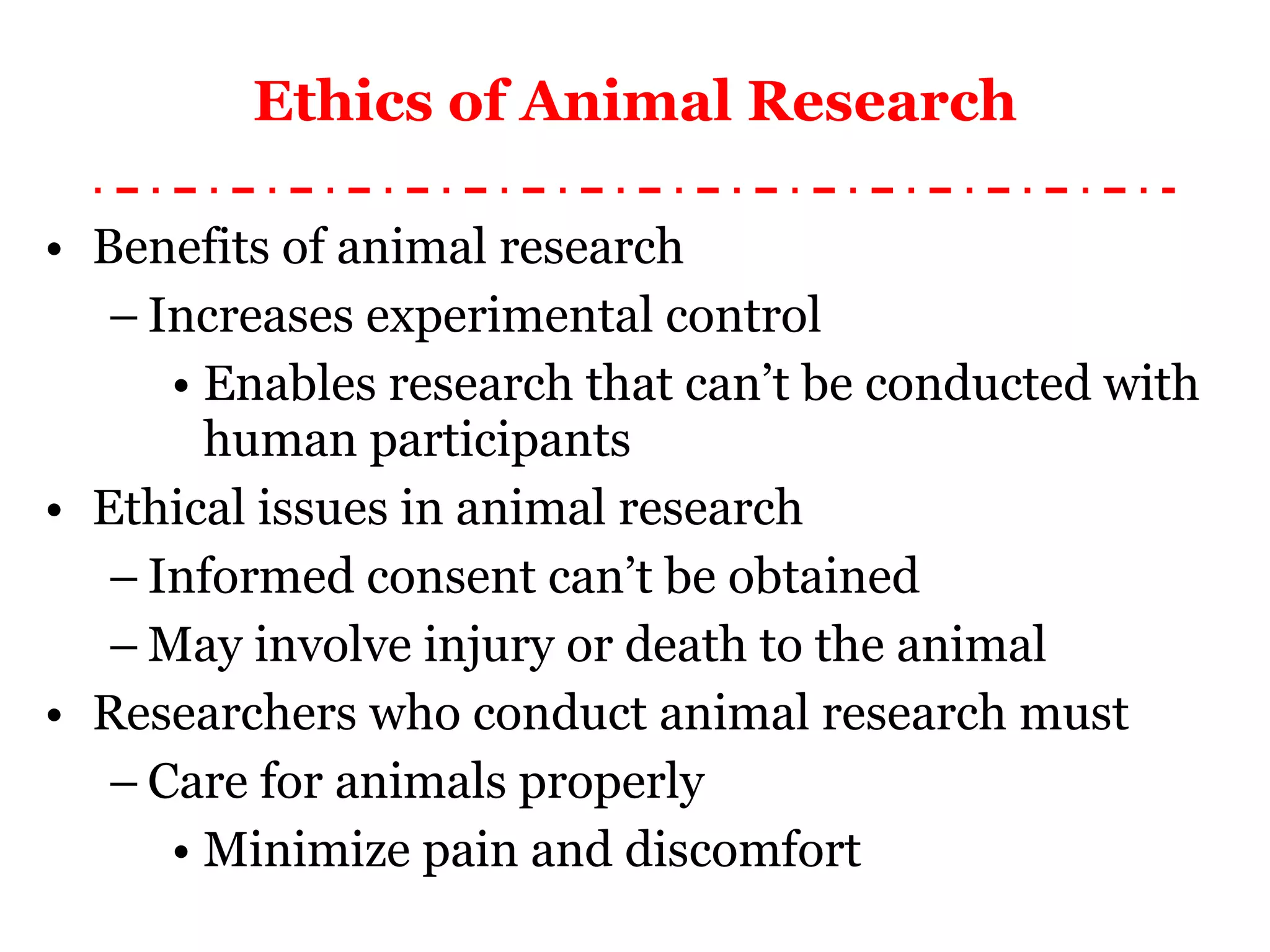 Ethics of Animal Research Benefits of animal research Increases experimental control Enables research that can’t be conducted with human participants Ethical issues in animal research Informed consent can’t be obtained May involve injury or death to the animal Researchers who conduct animal research must Care for animals properly Minimize pain and discomfort 