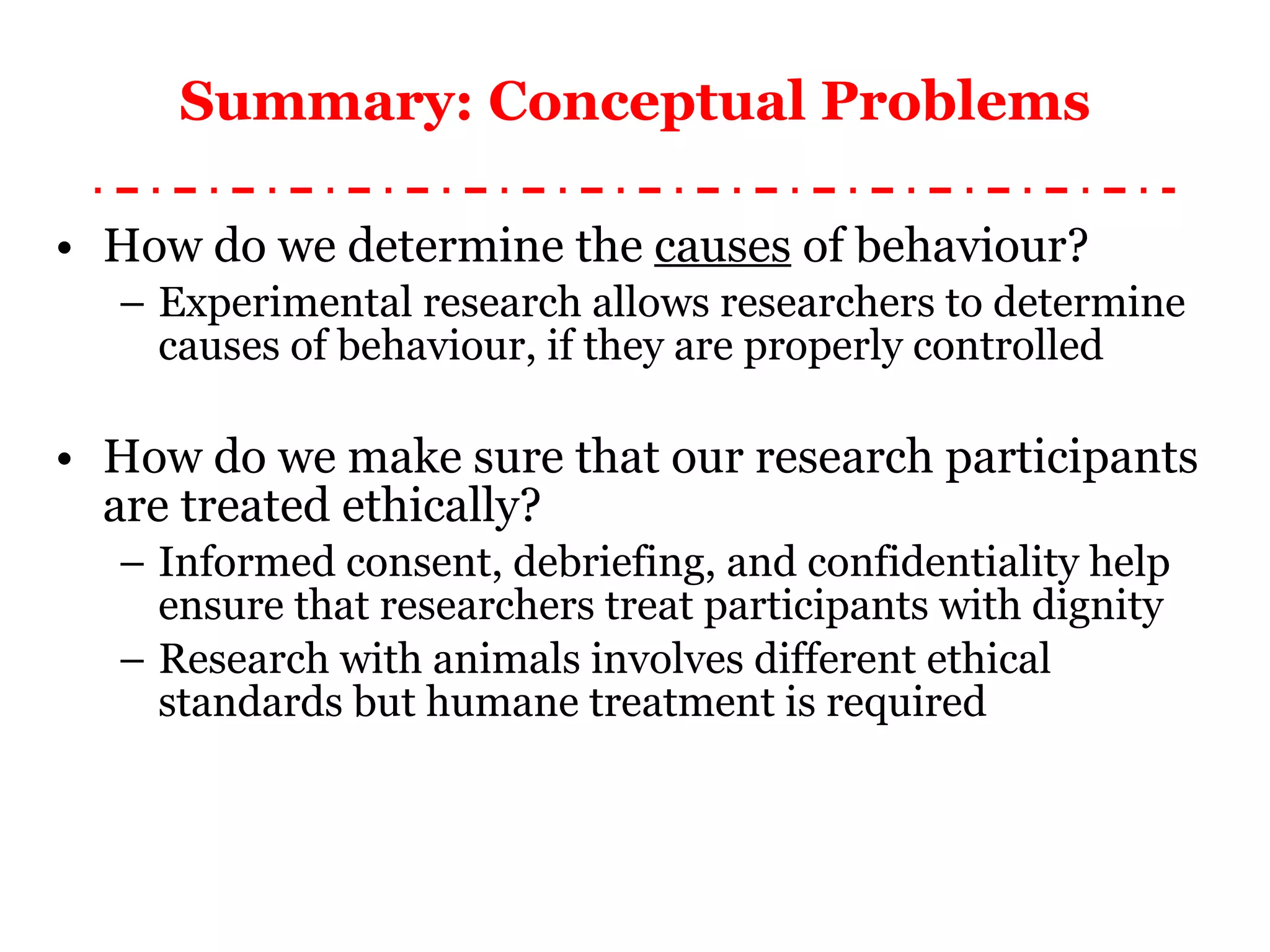 Summary: Conceptual Problems How do we determine the  causes  of behaviour? Experimental research allows researchers to determine causes of behaviour, if they are properly controlled How do we make sure that our research participants are treated ethically? Informed consent, debriefing, and confidentiality help ensure that researchers treat participants with dignity Research with animals involves different ethical standards but humane treatment is required 