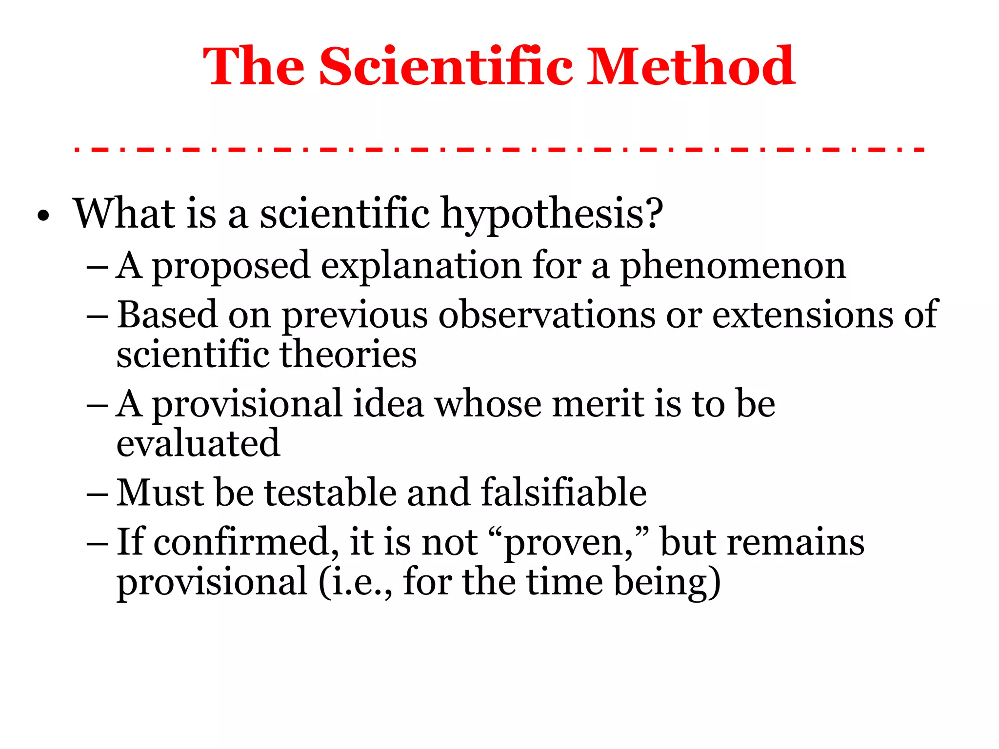 What is a scientific hypothesis? A proposed explanation for a phenomenon Based on previous observations or extensions of scientific theories A provisional idea whose merit is to be evaluated Must be testable and falsifiable If confirmed, it is not “proven,” but remains provisional (i.e., for the time being) The Scientific Method 