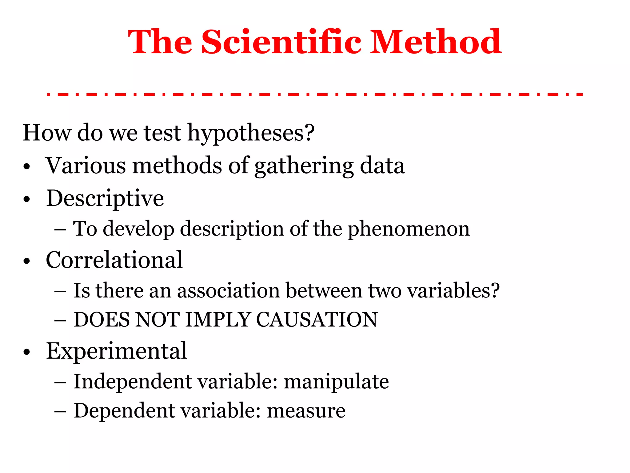 How do we test hypotheses? Various methods of gathering data Descriptive To develop description of the phenomenon Correlational Is there an association between two variables? DOES NOT IMPLY CAUSATION Experimental Independent variable: manipulate Dependent variable: measure The Scientific Method 