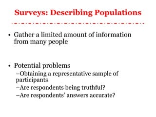Surveys: Describing Populations Gather a limited amount of information from many people Potential problems Obtaining a representative sample of participants Are respondents being truthful? Are respondents’ answers accurate? 