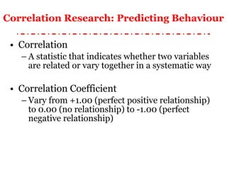 Correlation Research: Predicting Behaviour Correlation A statistic that indicates whether two variables are related or vary together in a systematic way Correlation Coefficient Vary from +1.00 (perfect positive relationship) to 0.00 (no relationship) to -1.00 (perfect negative relationship) 