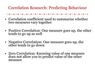 Correlation coefficient used to summarize whether two measures vary together Positive Correlation: One measure goes up, the other tends to go up as well Negative Correlation: One measure goes up, the other tends to go down Zero Correlation: Knowing value of one measure does not allow you to predict value of the other measure Correlation Research: Predicting Behaviour 