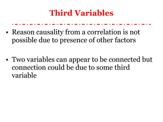 Third Variables Reason causality from a correlation is not possible due to presence of other factors Two variables can appear to be connected but connection could be due to some third variable 