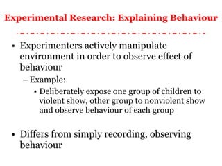Experimental Research: Explaining Behaviour Experimenters actively manipulate environment in order to observe effect of behaviour Example: Deliberately expose one group of children to violent show, other group to nonviolent show and observe behaviour of each group Differs from simply recording, observing behaviour 