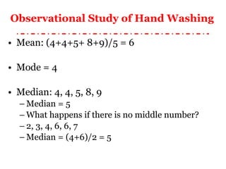 Observational Study of Hand Washing   Mean: (4+4+5+ 8+9)/5 = 6 Mode = 4 Median: 4, 4, 5, 8, 9 Median = 5 What happens if there is no middle number? 2, 3, 4, 6, 6, 7 Median = (4+6)/2 = 5 