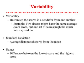 Variability Variability How much the scores in a set differ from one another Example: Two classes might have the same average exam score, but one set of scores might be much more spread out Standard Deviation Average distance of scores from the mean Range Difference between the lowest score and the highest score 