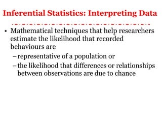 Inferential Statistics: Interpreting Data   Mathematical techniques that help researchers estimate the likelihood that recorded behaviours are  representative of a population or  the likelihood that differences or relationships between observations are due to chance 