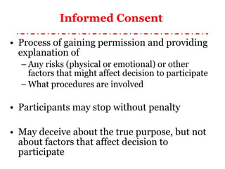 Informed Consent  Process of gaining permission and providing explanation of Any risks (physical or emotional) or other factors that might affect decision to participate What procedures are involved Participants may stop without penalty May deceive about the true purpose, but not about factors that affect decision to participate 