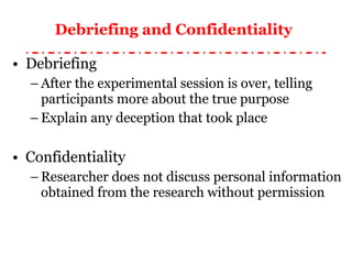 Debriefing and Confidentiality   Debriefing After the experimental session is over, telling participants more about the true purpose Explain any deception that took place Confidentiality Researcher does not discuss personal information obtained from the research without permission 