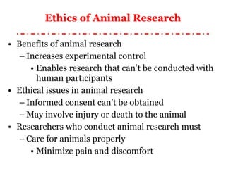 Ethics of Animal Research Benefits of animal research Increases experimental control Enables research that can’t be conducted with human participants Ethical issues in animal research Informed consent can’t be obtained May involve injury or death to the animal Researchers who conduct animal research must Care for animals properly Minimize pain and discomfort 