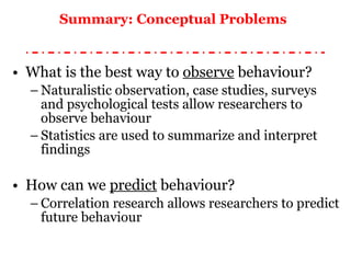 Summary: Conceptual Problems   What is the best way to  observe  behaviour? Naturalistic observation, case studies, surveys and psychological tests allow researchers to observe behaviour Statistics are used to summarize and interpret findings How can we  predict  behaviour? Correlation research allows researchers to predict future behaviour 