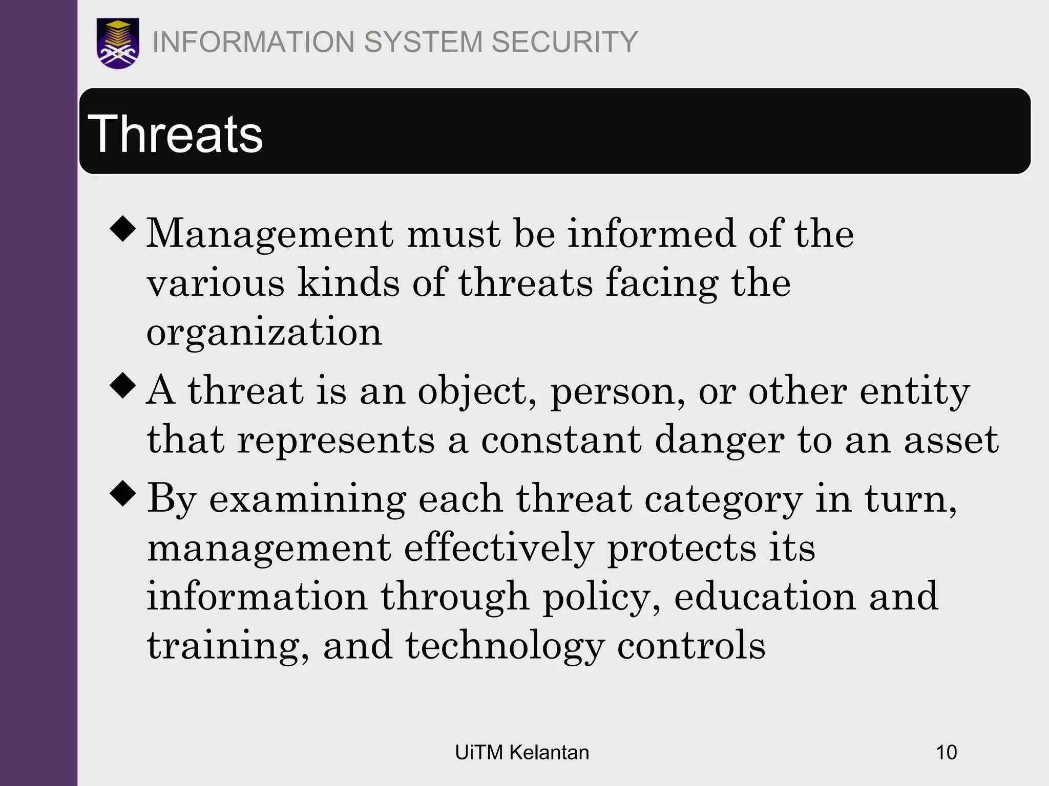 UiTM Kelantan 10
INFORMATION SYSTEM SECURITY
Threats
 Management must be informed of the
various kinds of threats facing the
organization
 A threat is an object, person, or other entity
that represents a constant danger to an asset
 By examining each threat category in turn,
management effectively protects its
information through policy, education and
training, and technology controls
 