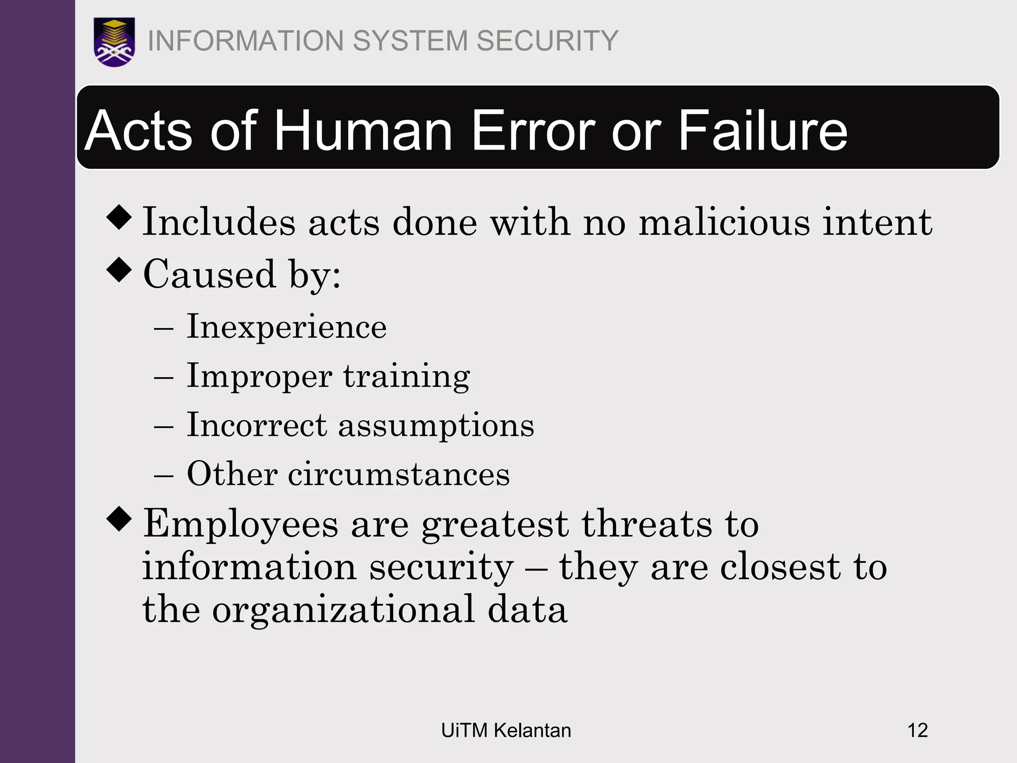 UiTM Kelantan 12
INFORMATION SYSTEM SECURITY
Acts of Human Error or Failure
 Includes acts done with no malicious intent
 Caused by:
– Inexperience
– Improper training
– Incorrect assumptions
– Other circumstances
 Employees are greatest threats to
information security – they are closest to
the organizational data
 