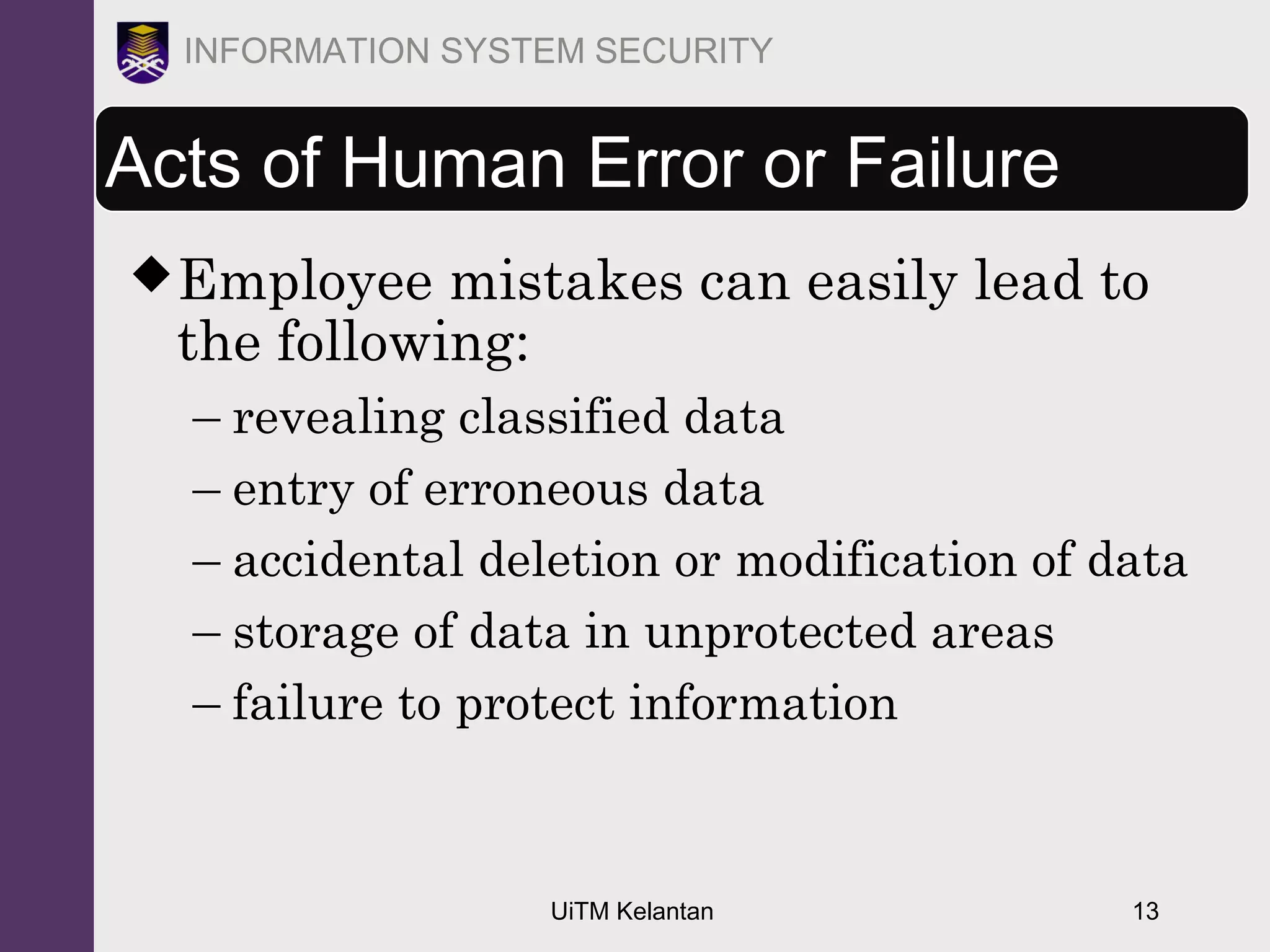UiTM Kelantan 13
INFORMATION SYSTEM SECURITY
Acts of Human Error or Failure
Employee mistakes can easily lead to
the following:
– revealing classified data
– entry of erroneous data
– accidental deletion or modification of data
– storage of data in unprotected areas
– failure to protect information
 