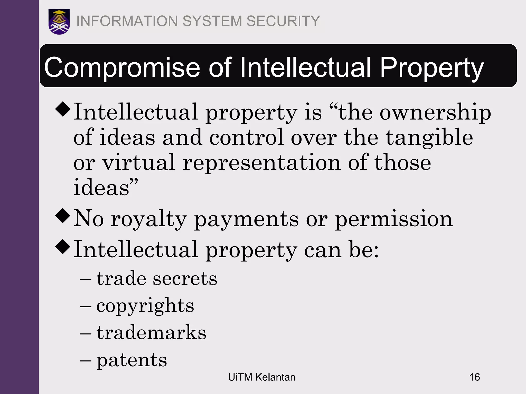 UiTM Kelantan 16
INFORMATION SYSTEM SECURITY
Compromise of Intellectual Property
Intellectual property is “the ownership
of ideas and control over the tangible
or virtual representation of those
ideas”
No royalty payments or permission
Intellectual property can be:
– trade secrets
– copyrights
– trademarks
– patents
 