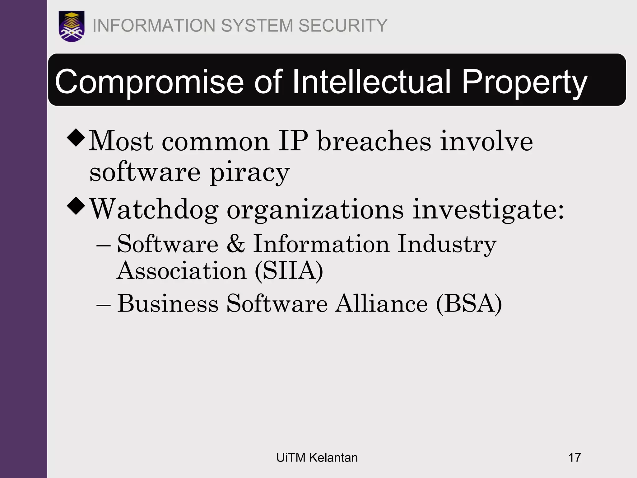 UiTM Kelantan 17
INFORMATION SYSTEM SECURITY
Most common IP breaches involve
software piracy
Watchdog organizations investigate:
– Software & Information Industry
Association (SIIA)
– Business Software Alliance (BSA)
Compromise of Intellectual Property
 