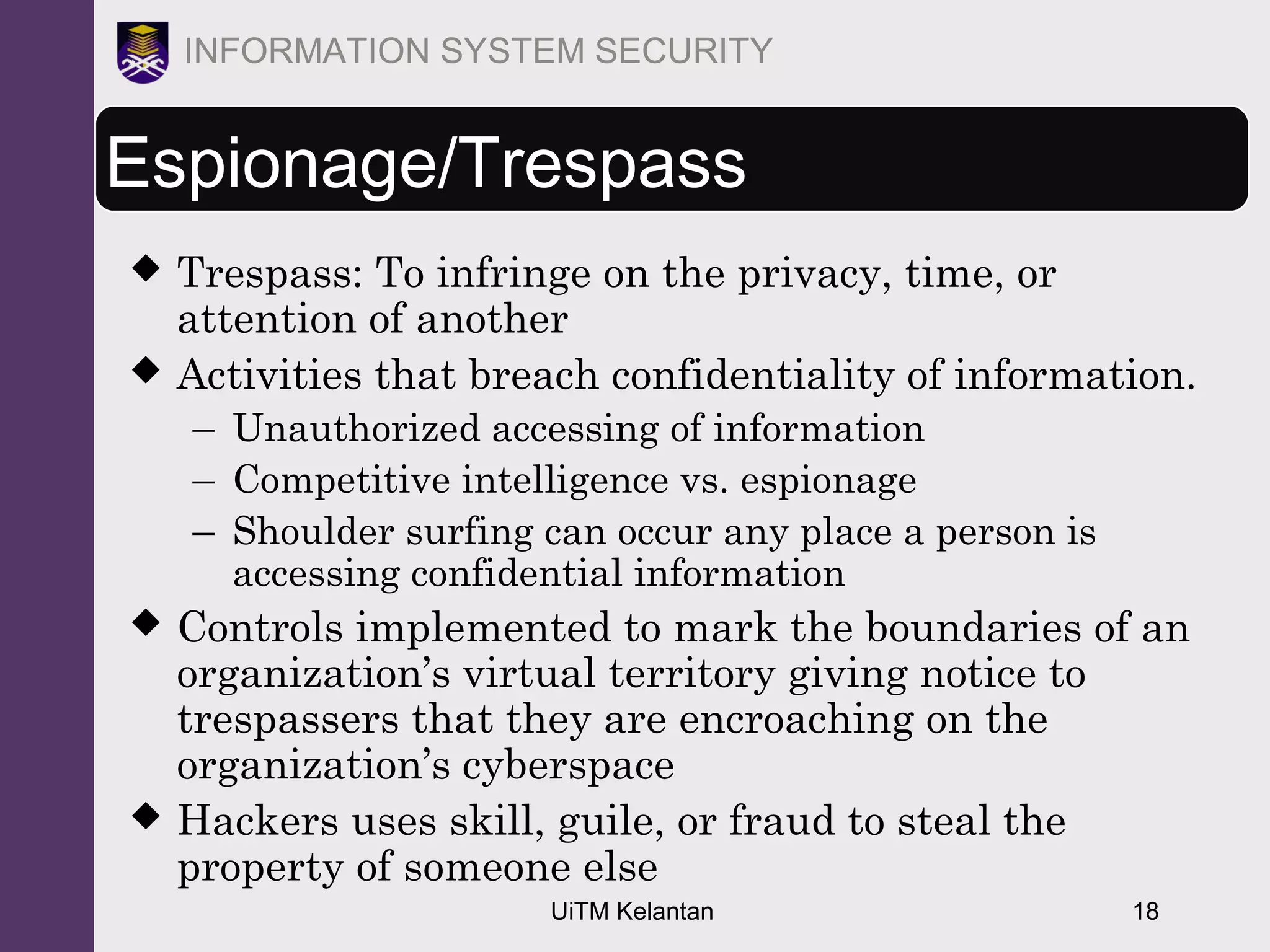 UiTM Kelantan 18
INFORMATION SYSTEM SECURITY
Espionage/Trespass
 Trespass: To infringe on the privacy, time, or
attention of another
 Activities that breach confidentiality of information.
– Unauthorized accessing of information
– Competitive intelligence vs. espionage
– Shoulder surfing can occur any place a person is
accessing confidential information
 Controls implemented to mark the boundaries of an
organization’s virtual territory giving notice to
trespassers that they are encroaching on the
organization’s cyberspace
 Hackers uses skill, guile, or fraud to steal the
property of someone else
 