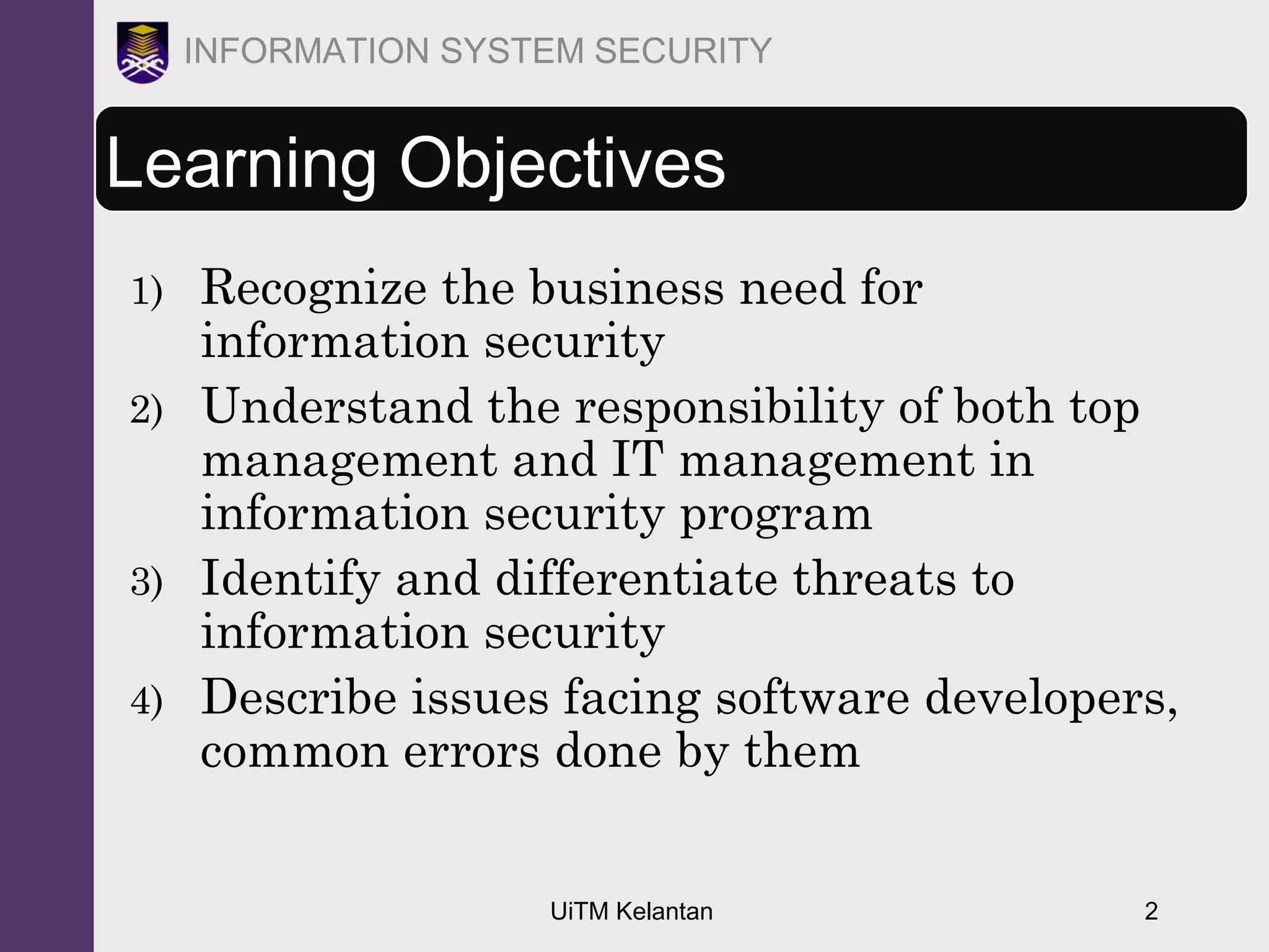 UiTM Kelantan 2
INFORMATION SYSTEM SECURITY
Learning Objectives
1) Recognize the business need for
information security
2) Understand the responsibility of both top
management and IT management in
information security program
3) Identify and differentiate threats to
information security
4) Describe issues facing software developers,
common errors done by them
 
