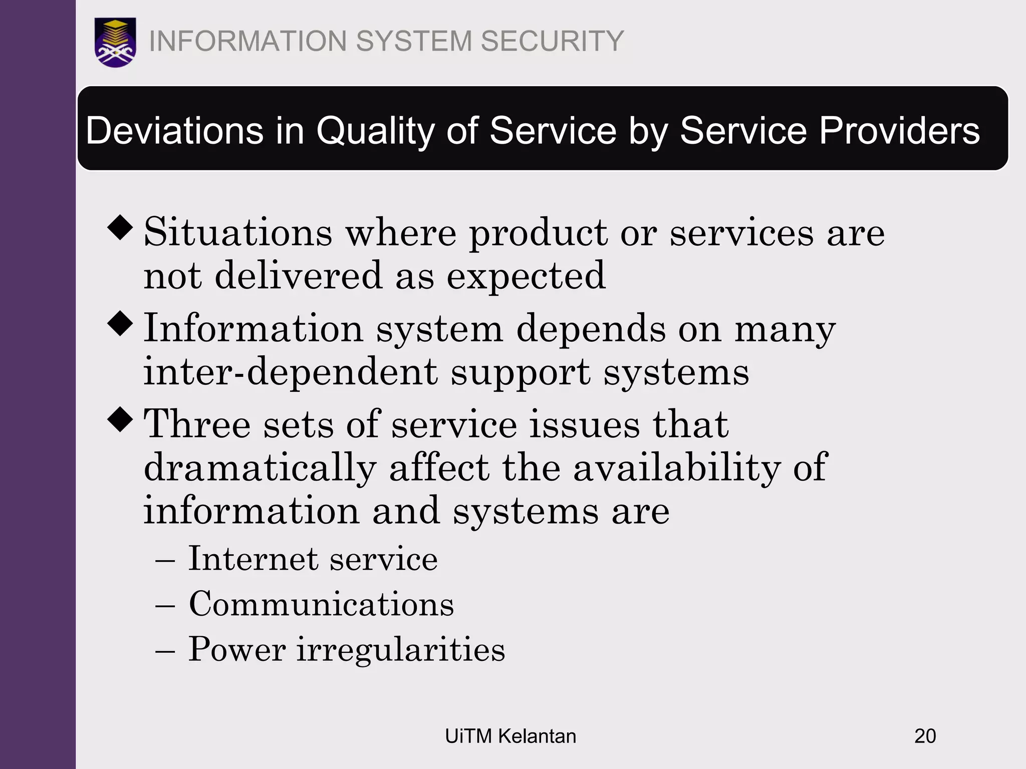 UiTM Kelantan 20
INFORMATION SYSTEM SECURITY
Deviations in Quality of Service by Service Providers
 Situations where product or services are
not delivered as expected
 Information system depends on many
inter-dependent support systems
 Three sets of service issues that
dramatically affect the availability of
information and systems are
– Internet service
– Communications
– Power irregularities
 