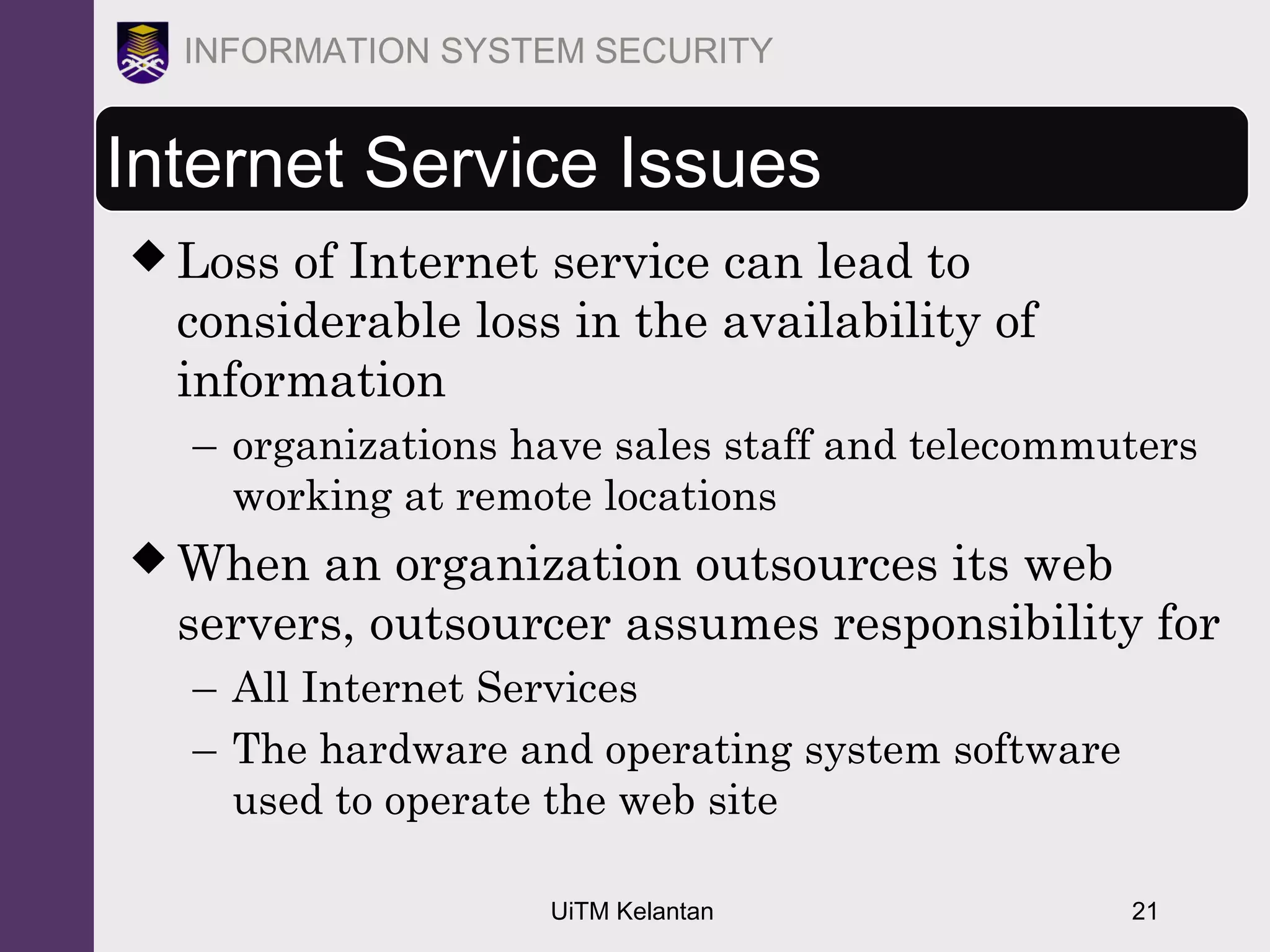 UiTM Kelantan 21
INFORMATION SYSTEM SECURITY
Internet Service Issues
 Loss of Internet service can lead to
considerable loss in the availability of
information
– organizations have sales staff and telecommuters
working at remote locations
 When an organization outsources its web
servers, outsourcer assumes responsibility for
– All Internet Services
– The hardware and operating system software
used to operate the web site
 