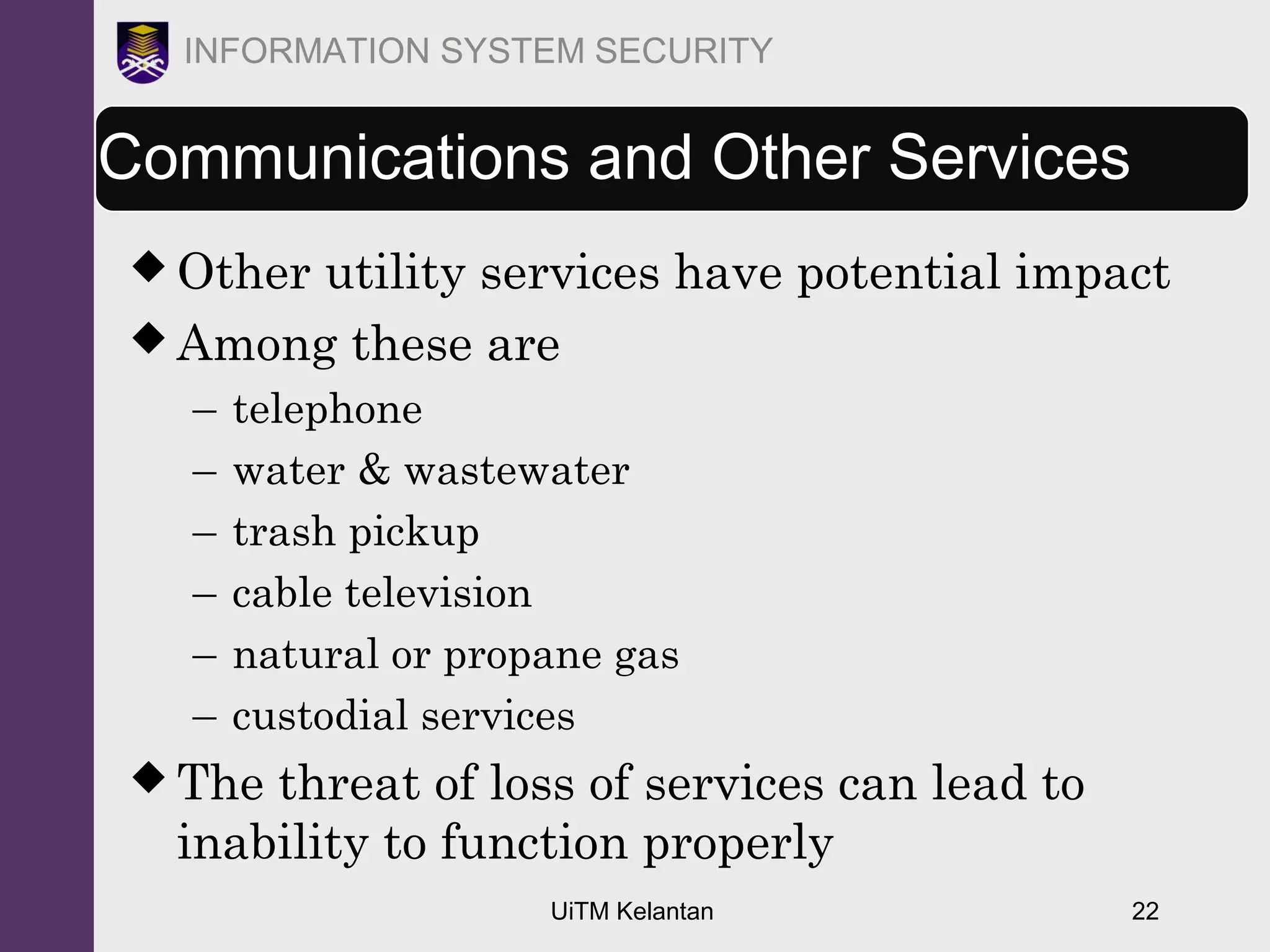 UiTM Kelantan 22
INFORMATION SYSTEM SECURITY
Communications and Other Services
 Other utility services have potential impact
 Among these are
– telephone
– water & wastewater
– trash pickup
– cable television
– natural or propane gas
– custodial services
 The threat of loss of services can lead to
inability to function properly
 