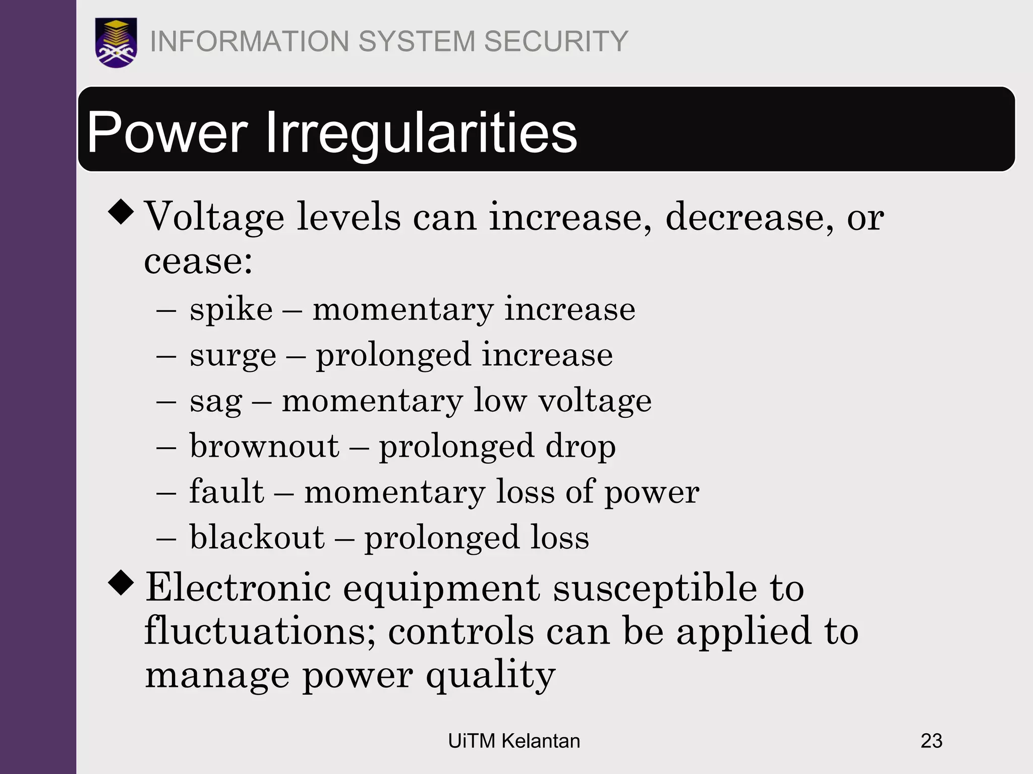 UiTM Kelantan 23
INFORMATION SYSTEM SECURITY
Power Irregularities
 Voltage levels can increase, decrease, or
cease:
– spike – momentary increase
– surge – prolonged increase
– sag – momentary low voltage
– brownout – prolonged drop
– fault – momentary loss of power
– blackout – prolonged loss
 Electronic equipment susceptible to
fluctuations; controls can be applied to
manage power quality
 