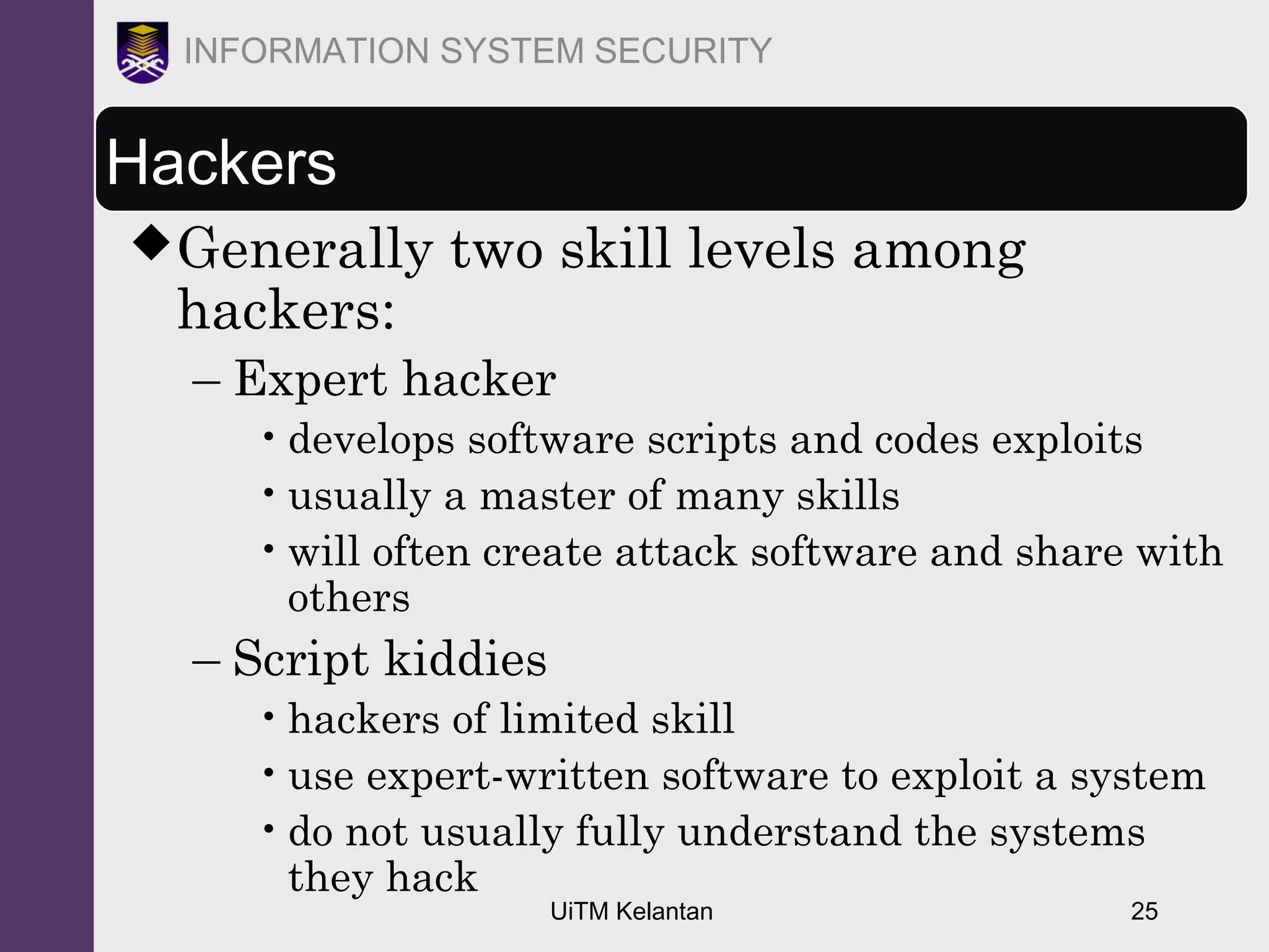 UiTM Kelantan 25
INFORMATION SYSTEM SECURITY
Hackers
Generally two skill levels among
hackers:
– Expert hacker
•develops software scripts and codes exploits
•usually a master of many skills
•will often create attack software and share with
others
– Script kiddies
•hackers of limited skill
•use expert-written software to exploit a system
•do not usually fully understand the systems
they hack
 