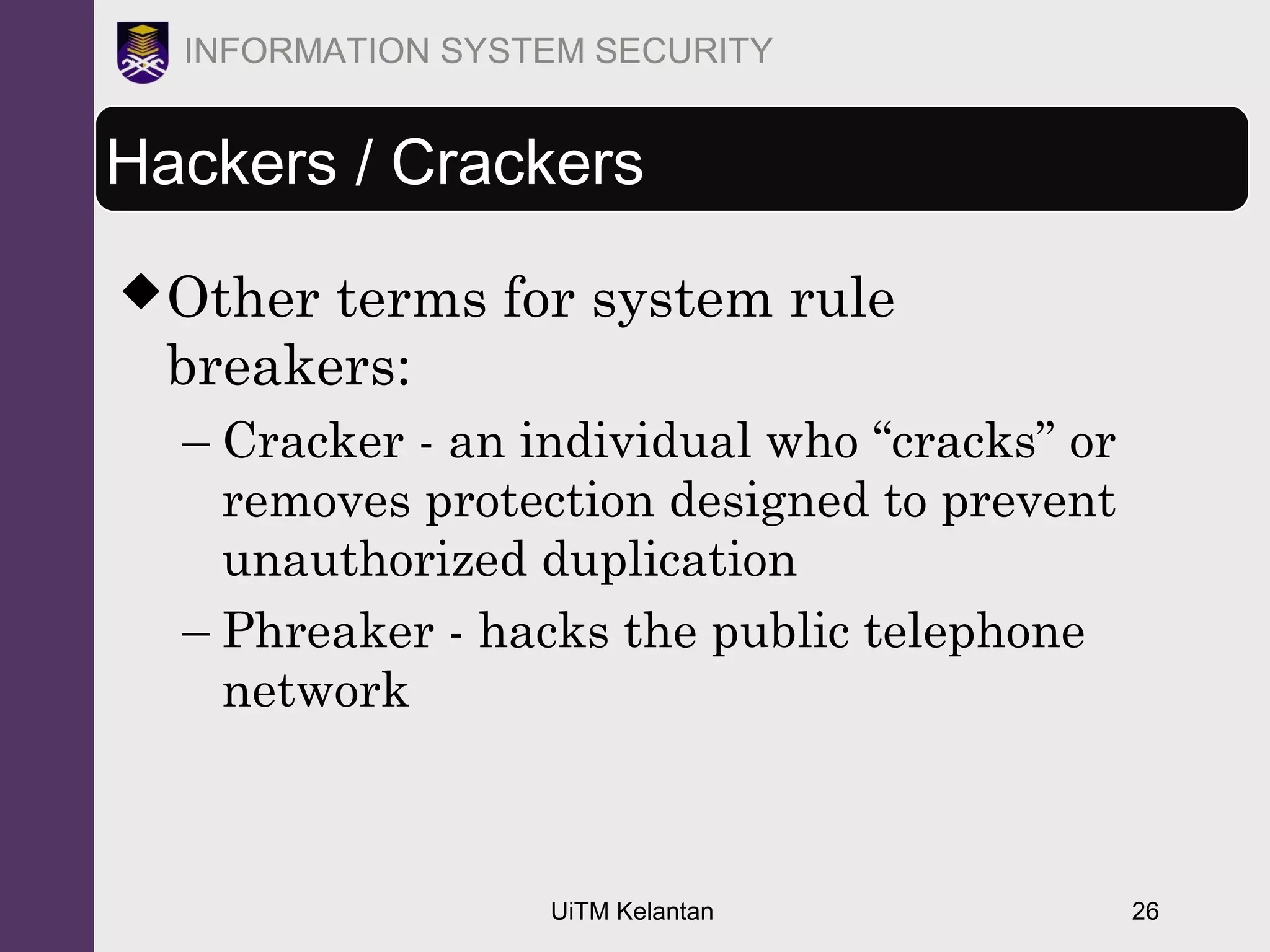 UiTM Kelantan 26
INFORMATION SYSTEM SECURITY
Hackers / Crackers
Other terms for system rule
breakers:
– Cracker - an individual who “cracks” or
removes protection designed to prevent
unauthorized duplication
– Phreaker - hacks the public telephone
network
 