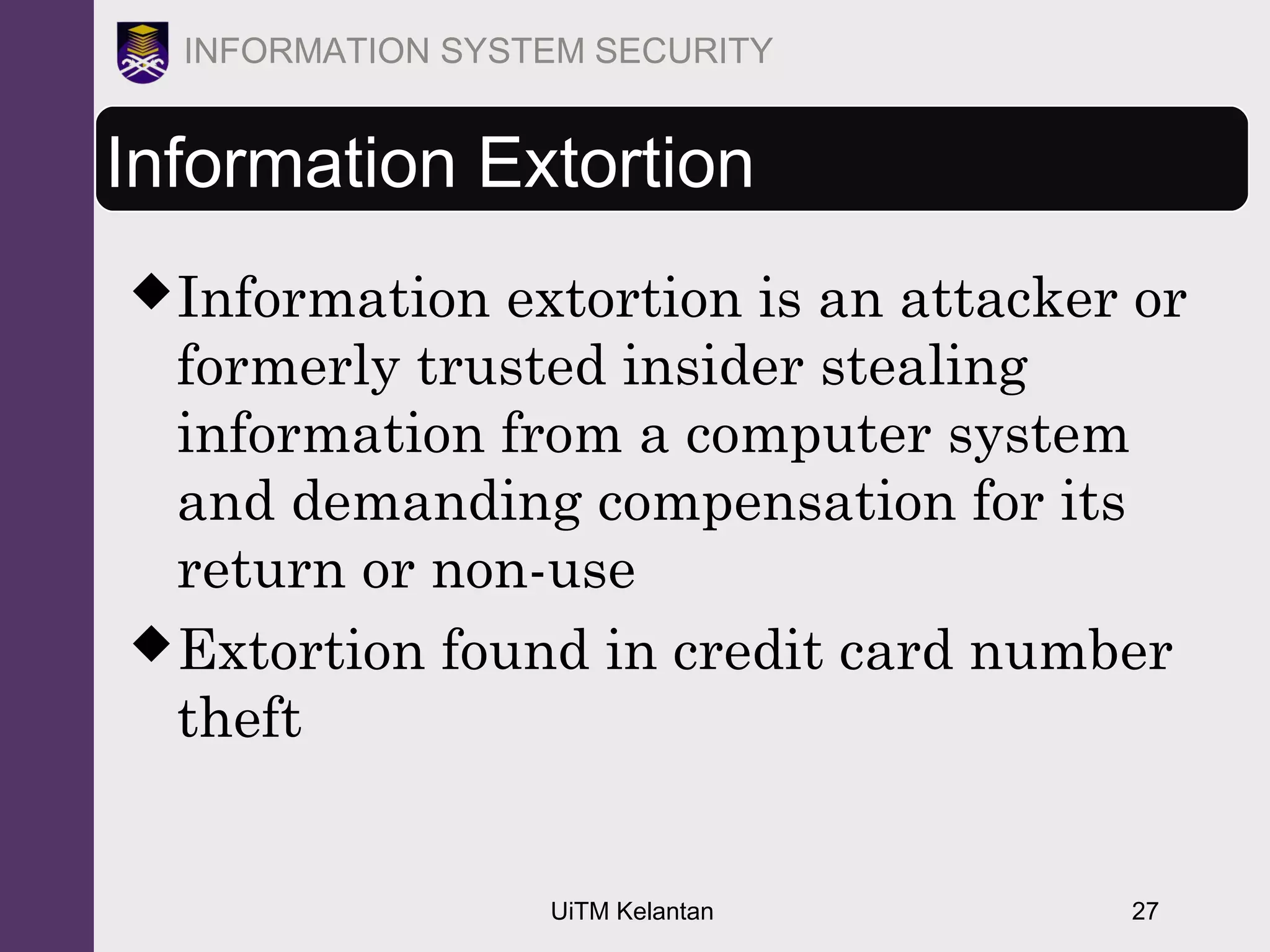 UiTM Kelantan 27
INFORMATION SYSTEM SECURITY
Information Extortion
Information extortion is an attacker or
formerly trusted insider stealing
information from a computer system
and demanding compensation for its
return or non-use
Extortion found in credit card number
theft
 